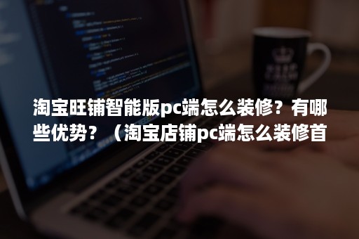 淘宝旺铺智能版pc端怎么装修？有哪些优势？（淘宝店铺pc端怎么装修首页）