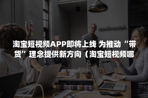 淘宝短视频APP即将上线 为推动“带货”理念提供新方向（淘宝短视频哪里发布）