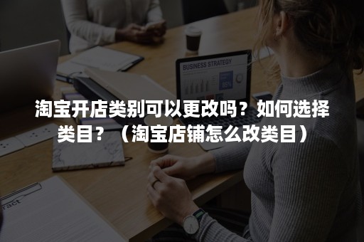 淘宝开店类别可以更改吗？如何选择类目？（淘宝店铺怎么改类目）