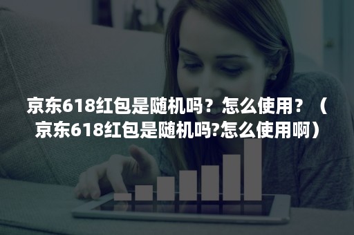 京东618红包是随机吗？怎么使用？（京东618红包是随机吗?怎么使用啊）