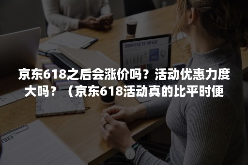 京东618之后会涨价吗？活动优惠力度大吗？（京东618活动真的比平时便宜吗）
