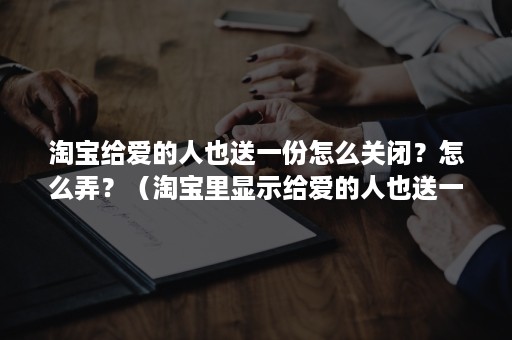 淘宝给爱的人也送一份怎么关闭？怎么弄？（淘宝里显示给爱的人也送一份）