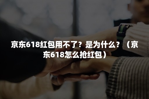 京东618红包用不了？是为什么？（京东618怎么抢红包）