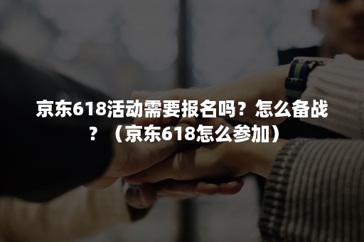 京东618活动需要报名吗?怎么备战?(京东618怎么参加) 京东618活动需要报名吗?怎么备战?(京东618怎么参加)