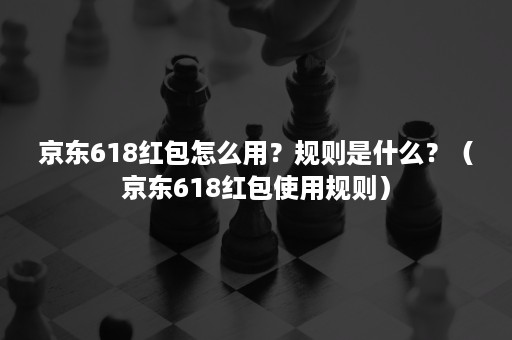 京东618红包怎么用?规则是什么?(京东618红包使用规则) 京东618红包怎么用?规则是什么?(京东618红包使用规则)