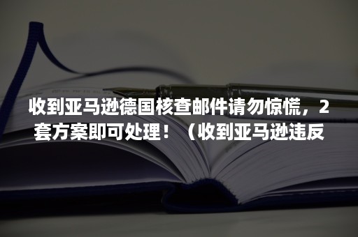 收到亚马逊德国核查邮件请勿惊慌，2套方案即可处理！（收到亚马逊违反指南邮件）