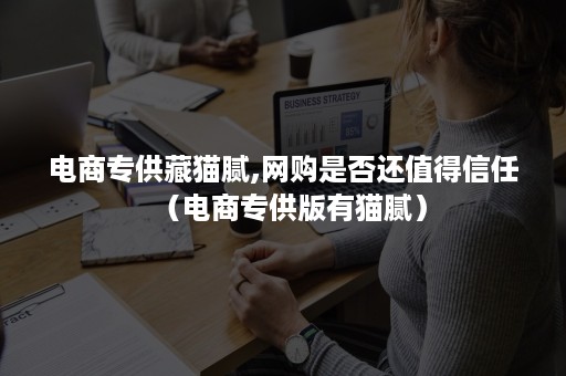 电商专供藏猫腻,网购是否还值得信任(电商专供版有猫腻) 电商专供藏猫腻,网购是否还值得信任(电商专供版有猫腻)