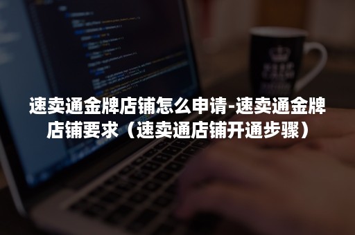 速卖通金牌店铺怎么申请-速卖通金牌店铺要求（速卖通店铺开通步骤）