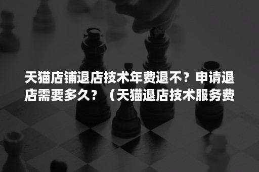 天猫店铺退店技术年费退不？申请退店需要多久？（天猫退店技术服务费怎么算）