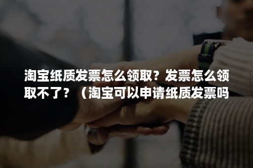 淘宝纸质发票怎么领取？发票怎么领取不了？（淘宝可以申请纸质发票吗）