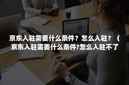 京东入驻需要什么条件？怎么入驻？（京东入驻需要什么条件?怎么入驻不了）