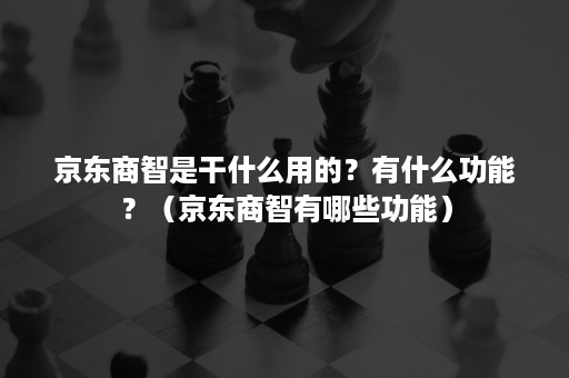 京东商智是干什么用的？有什么功能？（京东商智有哪些功能）