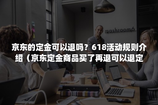 京东的定金可以退吗？618活动规则介绍（京东定金商品买了再退可以退定金么）