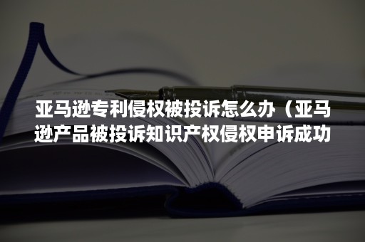 亚马逊专利侵权被投诉怎么办（亚马逊产品被投诉知识产权侵权申诉成功又遭投诉怎么办）