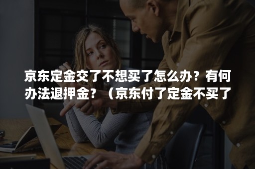 京东定金交了不想买了怎么办？有何办法退押金？（京东付了定金不买了定金能不能退还）