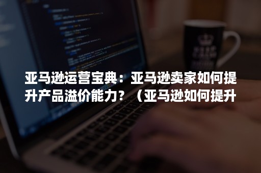 亚马逊运营宝典：亚马逊卖家如何提升产品溢价能力？（亚马逊如何提升产品排名）