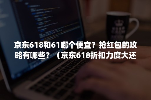 京东618和61哪个便宜？抢红包的攻略有哪些？（京东618折扣力度大还是61）