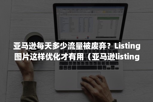 亚马逊每天多少流量被废弃？Listing图片这样优化才有用（亚马逊listing销量降低）