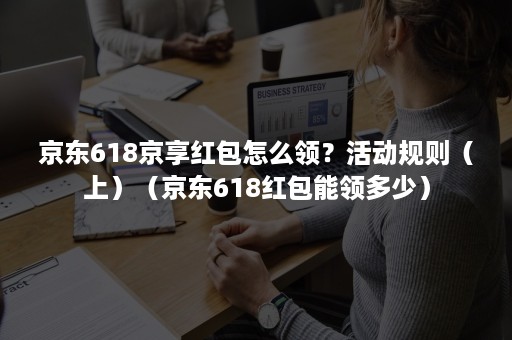 京东618京享红包怎么领？活动规则（上）（京东618红包能领多少）