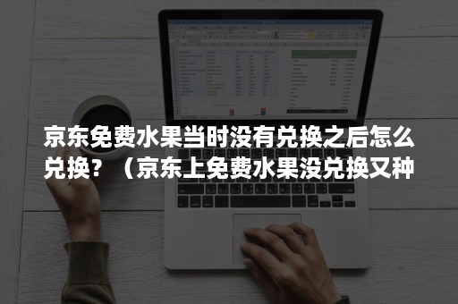 京东免费水果当时没有兑换之后怎么兑换？（京东上免费水果没兑换又种了一个之前的怎么兑）
