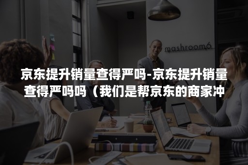 京东提升销量查得严吗-京东提升销量查得严吗吗（我们是帮京东的商家冲销量的）