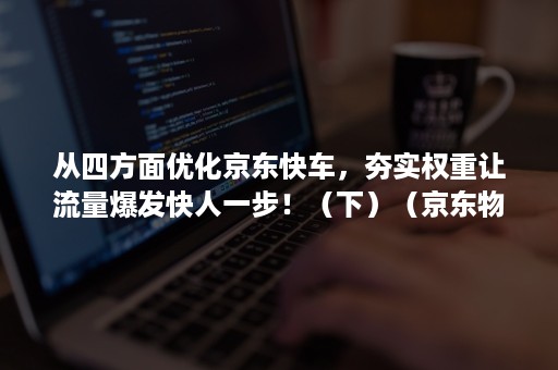 从四方面优化京东快车,夯实权重让流量爆发快人一步!(下)(京东物流的改进建议) 从四方面优化京东快车,夯实权重让流量爆发快人一步!(下)(京东物流的改进建议)