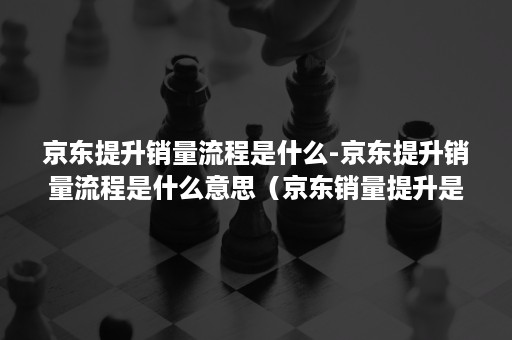 京东提升销量流程是什么-京东提升销量流程是什么意思（京东销量提升是什么工作）