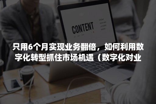 只用6个月实现业务翻倍，如何利用数字化转型抓住市场机遇（数字化对业务带来的挑战和机遇）