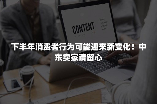 下半年消费者行为可能迎来新变化！中东卖家请留心