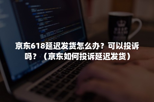 京东618延迟发货怎么办？可以投诉吗？（京东如何投诉延迟发货）