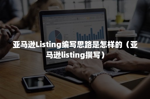 亚马逊Listing编写思路是怎样的（亚马逊listing撰写）