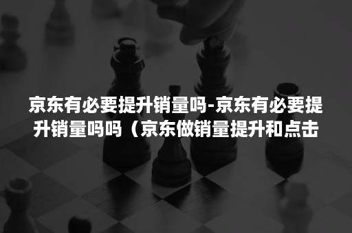 京东有必要提升销量吗-京东有必要提升销量吗吗（京东做销量提升和点击率的）