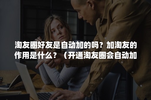 淘友圈好友是自动加的吗？加淘友的作用是什么？（开通淘友圈会自动加好友吗）