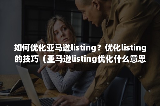 如何优化亚马逊listing？优化listing的技巧（亚马逊listing优化什么意思）