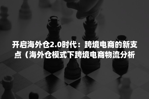 开启海外仓2.0时代：跨境电商的新支点（海外仓模式下跨境电商物流分析）