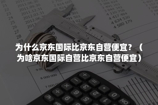 为什么京东国际比京东自营便宜？（为啥京东国际自营比京东自营便宜）