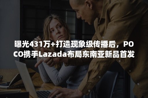曝光431万+打造现象级传播后，POCO携手Lazada布局东南亚新品首发！