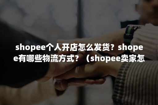 shopee个人开店怎么发货？shopee有哪些物流方式？（shopee卖家怎么发货）