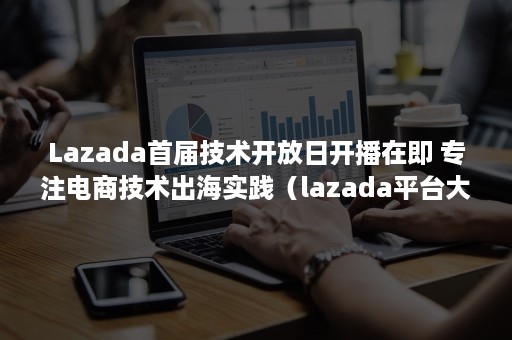 Lazada首届技术开放日开播在即 专注电商技术出海实践（lazada平台大促活动时间）