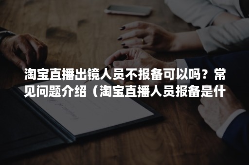 淘宝直播出镜人员不报备可以吗？常见问题介绍（淘宝直播人员报备是什么意思）