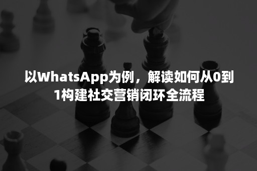 以WhatsApp为例，解读如何从0到1构建社交营销闭环全流程