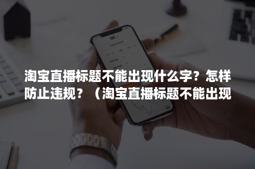 淘宝直播标题不能出现什么字？怎样防止违规？（淘宝直播标题不能出现什么字?怎样防止违规发言）