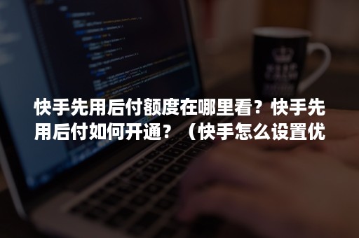 快手先用后付额度在哪里看？快手先用后付如何开通？（快手怎么设置优先付款）