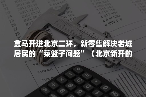 盒马开进北京二环，新零售解决老城居民的“菜篮子问题”（北京新开的盒马大超市）