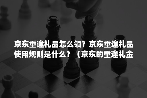 京东重逢礼品怎么领？京东重逢礼品使用规则是什么？（京东的重逢礼金）