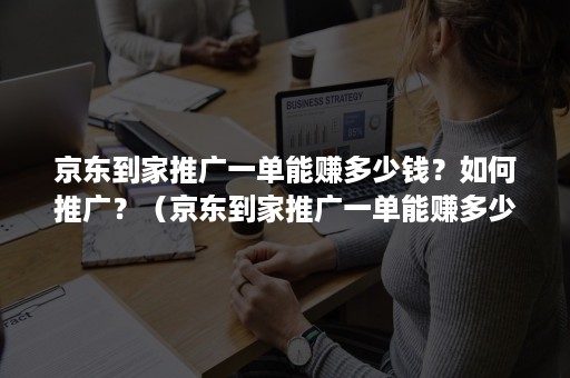 京东到家推广一单能赚多少钱？如何推广？（京东到家推广一单能赚多少钱?如何推广呢）