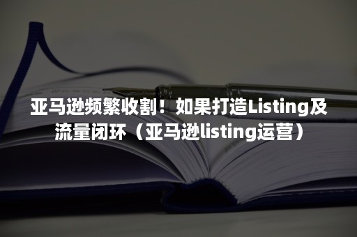 亚马逊频繁收割！如果打造Listing及流量闭环（亚马逊listing运营）