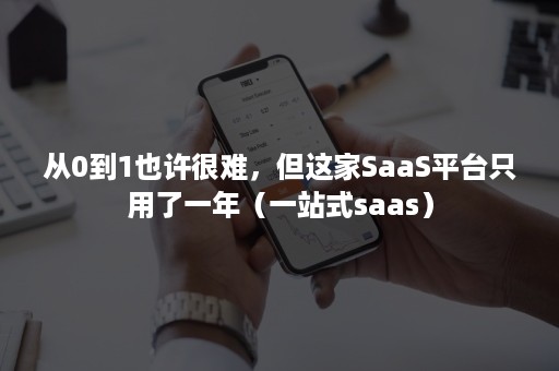 从0到1也许很难，但这家SaaS平台只用了一年（一站式saas）