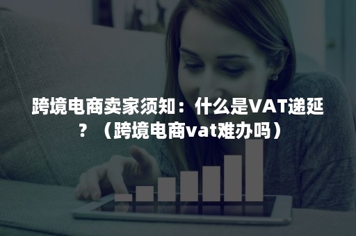 跨境电商卖家须知：什么是VAT递延？（跨境电商vat难办吗）