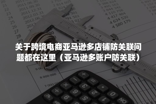 关于跨境电商亚马逊多店铺防关联问题都在这里（亚马逊多账户防关联）